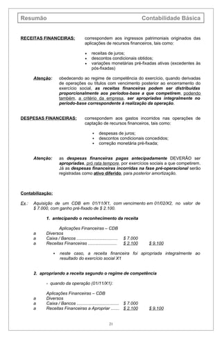 Resumão                                                                   Contabilidade Básica


RECEITAS FINANCEIRAS:                 correspondem aos ingressos patrimoniais originados das
                                      aplicações de recursos financeiros, tais como:

                                      •   receitas de juros;
                                      •   descontos condicionais obtidos;
                                      •   variações monetárias pré-fixadas ativas (excedentes às
                                          pós-fixadas)

       Atenção:       obedecendo ao regime de competência do exercício, quando derivadas
                      de operações ou títulos com vencimento posterior ao encerramento do
                      exercício social, as receitas financeiras podem ser distribuídas
                      proporcionalmente aos períodos-base a que competirem, podendo
                      também, a critério da empresa, ser apropriadas integralmente no
                      período-base correspondente à realização da operação.


DESPESAS FINANCEIRAS:                 correspondem aos gastos incorridos nas operações de
                                      captação de recursos financeiros, tais como:

                                               despesas de juros;
                                               descontos condicionais concedidos;
                                               correção monetária pré-fixada;


       Atenção:       as despesas financeiras pagas antecipadamente DEVERÃO ser
                      apropriadas, pró rata tempore, por exercícios sociais a que competirem.
                      Já as despesas financeiras incorridas na fase pré-operacional serão
                      registradas como ativo diferido, para posterior amortização.



Contabilização:

Ex.:   Aquisição de um CDB em 01/11/X1, com vencimento em 01/02/X2, no valor de
       $ 7.000, com ganho pré-fixado de $ 2.100.

            1. antecipando o reconhecimento da receita

                  Aplicações Financeiras – CDB
       a    Diversos
       a    Caixa / Bancos ..................................   $ 7.000
       a    Receitas Financeiras ........................       $ 2.100     $ 9.100

                     neste caso, a receita financeira foi apropriada integralmente ao
                      resultado do exercício social X1


       2. apropriando a receita segundo o regime de competência

            - quando da operação (01/11/X1):

            Aplicações Financeiras – CDB
       a    Diversos
       a    Caixa / Bancos ................................... $ 7.000
       a    Receitas Financeiras a Apropriar ....... $ 2.100                $ 9.100


                                                       21
 