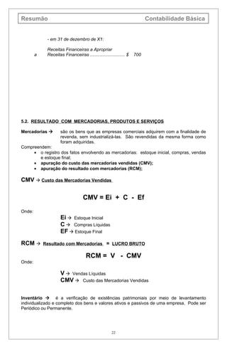 Resumão                                                                  Contabilidade Básica


             - em 31 de dezembro de X1:

             Receitas Financeiras a Apropriar
        a    Receitas Financeiras ............................ $   700




5.2. RESULTADO COM MERCADORIAS, PRODUTOS E SERVIÇOS

Mercadorias         são os bens que as empresas comerciais adquirem com a finalidade de
                     revenda, sem industrializá-las. São revendidas da mesma forma como
                     foram adquiridas.
Compreendem:
     • o registro dos fatos envolvendo as mercadorias: estoque inicial, compras, vendas
        e estoque final;
     • apuração do custo das mercadorias vendidas (CMV);
     • apuração do resultado com mercadorias (RCM);

CMV  Custo das Mercadorias Vendidas

                                   CMV = Ei + C - Ef
Onde:
                     Ei  Estoque Inicial
                     C  Compras Líquidas
                     EF  Estoque Final

RCM        Resultado com Mercadorias = LUCRO BRUTO

                                     RCM = V - CMV
Onde:

                     V  Vendas Líquidas
                     CMV  Custo das Mercadorias Vendidas

Inventário  é a verificação de existências patrimoniais por meio de levantamento
individualizado e completo dos bens e valores ativos e passivos de uma empresa. Pode ser
Periódico ou Permanente.




                                                     22
 