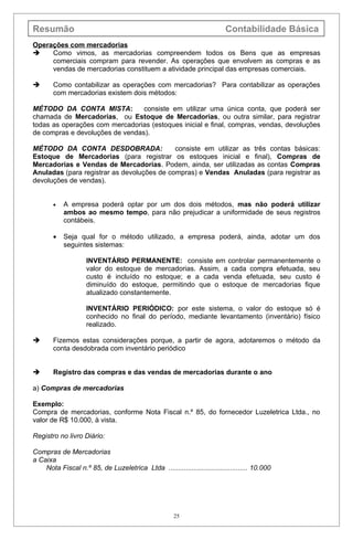 Resumão                                                                   Contabilidade Básica
Operações com mercadorias
    Como vimos, as mercadorias compreendem todos os Bens que as empresas
     comerciais compram para revender. As operações que envolvem as compras e as
     vendas de mercadorias constituem a atividade principal das empresas comerciais.

      Como contabilizar as operações com mercadorias? Para contabilizar as operações
       com mercadorias existem dois métodos:

MÉTODO DA CONTA MISTA:           consiste em utilizar uma única conta, que poderá ser
chamada de Mercadorias, ou Estoque de Mercadorias, ou outra similar, para registrar
todas as operações com mercadorias (estoques inicial e final, compras, vendas, devoluções
de compras e devoluções de vendas).

MÉTODO DA CONTA DESDOBRADA:                 consiste em utilizar as três contas básicas:
Estoque de Mercadorias (para registrar os estoques inicial e final), Compras de
Mercadorias e Vendas de Mercadorias. Podem, ainda, ser utilizadas as contas Compras
Anuladas (para registrar as devoluções de compras) e Vendas Anuladas (para registrar as
devoluções de vendas).


       •   A empresa poderá optar por um dos dois métodos, mas não poderá utilizar
           ambos ao mesmo tempo, para não prejudicar a uniformidade de seus registros
           contábeis.

       •   Seja qual for o método utilizado, a empresa poderá, ainda, adotar um dos
           seguintes sistemas:

                    INVENTÁRIO PERMANENTE: consiste em controlar permanentemente o
                    valor do estoque de mercadorias. Assim, a cada compra efetuada, seu
                    custo é incluído no estoque; e a cada venda efetuada, seu custo é
                    diminuído do estoque, permitindo que o estoque de mercadorias fique
                    atualizado constantemente.

                    INVENTÁRIO PERIÓDICO: por este sistema, o valor do estoque só é
                    conhecido no final do período, mediante levantamento (inventário) físico
                    realizado.

      Fizemos estas considerações porque, a partir de agora, adotaremos o método da
       conta desdobrada com inventário periódico


      Registro das compras e das vendas de mercadorias durante o ano

a) Compras de mercadorias

Exemplo:
Compra de mercadorias, conforme Nota Fiscal n.º 85, do fornecedor Luzeletrica Ltda., no
valor de R$ 10.000, à vista.

Registro no livro Diário:

Compras de Mercadorias
a Caixa
    Nota Fiscal n.º 85, de Luzeletrica Ltda ......................................... 10.000




                                                      25
 