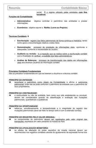 Resumão                                                      Contabilidade Básica
                                social. É o regime utilizado pelas entidades com fins
                                lucrativos.
Funções da Contabilidade:

      •   Administrativa:    objetiva controlar o patrimônio das entidades e prestar
          informações;

      •   Econômica: objetiva apurar o Rédito (Lucro ou Prejuízo)



Técnicas Contábeis 

      •   Escrituração: registro dos fatos patrimoniais de forma contínua e metódica, tendo
          como apoio a documentação relativa a estes fatos;

      •   Demonstração: processo de prestação de informações úteis, oportunas e
          adequadas, conforme a necessidade do usuário;

      •   Auditoria ou revisão: é a inspeção que se realiza sobre a escrituração contábil
          com a finalidade de verificar a exatidão dos fatos administrativos;

      •   Análise de Balanços: processo de transformação dos dados em informações
          úteis aos diversos usuários da informação contábil.



Princípios Contábeis Fundamentais
São os preceitos fundamentais em que se baseiam a doutrina e a técnica contábil.


PRINCÍPIO DA ENTIDADE:
    reconhece o patrimônio como objeto da Contabilidade e afirma a autonomia
     patrimonial, onde não se pode confundir o patrimônio da entidade com o patrimônio de
     seus proprietários;


PRINCÍPIO DA CONTINUIDADE:              .
    a continuidade ou não da entidade, bem como sua vida estabelecida ou provável,
     devem ser considerados quando da classificação e avaliação das mutações
     patrimoniais, quantitativas e qualitativas


PRINCÍPIO DA OPORTUNIDADE:
    refere-se, simultaneamente, à tempestividade e à integridade do registro das
     mutações patrimoniais (deve ser feito no tempo certo e com a extensão correta);


PRINCÍPIO DO REGISTRO PELO VALOR ORIGINAL:             ;
    os componentes do patrimônio devem ser registrados pelo valor original das
     transações, expressos em valor presente na moeda do País


PRINCÍPIO DA ATUALIZAÇÃO MONETÁRIA:
    os efeitos da alteração do poder aquisitivo da moeda nacional devem ser
     reconhecidos nos registros contábeis através do ajustamento da expressão formal dos



                                             3
 