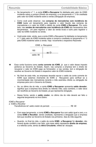 Resumão                                                               Contabilidade Básica
       •   No lançamento n.º 1, a conta ICMS a Recuperar foi debitada pelo valor do ICMS
           incidente sobre a compra (Direito da empresa), e no lançamento n.º 3 foi creditada
           pelo valor do ICMS incidente sobre a venda (Obrigação da empresa).

       •   Como você pode observar, nas compras de mercadorias com incidência do
           ICMS basta um lançamento para registrar o valor líquido das compras de
           mercadorias e o valor do ICMS a débito da conta ICMS a Recuperar. Por outro
           lado, nas vendas de mercadorias com incidência do ICMS são necessários dois
           lançamentos: um para registrar o valor da venda bruta e outro para registrar o
           valor do ICMS incidente na venda.

       •   Você pode notar, ainda, que a conta ICMS a Recuperar foi debitada no lançamento
           n.º 1 pelo valor do ICMS incidente sobre a compra e creditada no lançamento n.º 3
           pelo ICMS incidente sobre a venda. Veja novamente o respectivo Razonete:

                                    ICMS a Recuperar

                              180
                                                  90 
                              saldo: 90




      Essa conta funciona como conta corrente do ICMS, já que o valor desse imposto
       pertence ao Governo do Estado. Assim, nas compras a empresa tem o direito de
       recuperar o valor do ICMS pago ao fornecedor, e nas vendas, tem a obrigação de
       recolher ao Governo do Estado o respectivo valor do ICMS incidente.

       •   No final de cada mês, as empresas deverão apurar o saldo da conta corrente do
           ICMS (que estamos chamando de ICMS a Recuperar) para verificar se a
           movimentação das mercadorias durante o mês acarretou direito ou obrigação da
           empresa para com o Governo do Estado.

       •   Se, no último dia do mês, a conta ICMS a Recuperar apresenta saldo devedor,
           significa que a empresa teve direito no referido mês; caso contrário, o valor deve
           ser recolhido ao Governo do Estado, já que representa obrigação.

       •   Dessa forma, sendo o saldo credor, no último dia do mês deverá ser feito o
           seguinte lançamento no livro Diário:

ICMS a Recuperar
a ICMS a Recolher
     Transferência ref. saldo credor do período .................................... R$ 90


       •   Com esse lançamento, a conta ICMS a Recuperar fica com saldo igual a zero, e a
           conta ICMS a Recolher, sendo creditada, representa a obrigação que a empresa
           terá que recolher ao Governo do Estado nos primeiros dias do mês seguinte.

       •   Quando, no final do mês, o saldo da conta ICMS a Recuperar for devedor, não
           haverá ajuste contábil a ser feito, pois esse saldo representa direito da empresa,
           e a referida conta, sendo do Ativo Circulante, reflete tal situação.




                                                   30
 