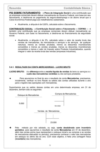 Resumão                                                       Contabilidade Básica
PIS SOBRE FATURAMENTO: o Plano de Integração Social é uma contribuição que
as empresas comerciais devem efetuar mensalmente ao Governo Federal, com base em seu
faturamento, e destina-se ao pagamento do seguro-desemprego e do abono anual que a
Caixa Econômica Federal paga aos trabalhadores cadastrados.

      •   Atualmente, a alíquota é de 0,65%, calculada sobre o faturamento.

CONTRIBUIÇÃO SOCIAL: a Contribuição Social sobre o Faturamento — COFINS — é
também uma contribuição que as empresas comerciais devem efetuar mensalmente ao
Governo Federal, com base no faturamento, e destina-se ao financiamento da seguridade
social.

      •   Atualmente, a alíquota é de 2%, calculada sobre o valor da receita bruta das
          vendas de mercadorias, de mercadorias e serviços e de serviços de qualquer
          natureza, menos as vendas anuladas, menos os descontos incondicionais
          concedidos e menos as vendas anuladas, menos os descontos incondicionais
          concedidos e menos o valor do Imposto sobre Produtos Industrializados, quando
          integrar o valor da receita bruta das vendas (empresas industriais).




5.4.1. RESULTADO DA CONTA MERCADORIAS – LUCRO BRUTO

LUCRO BRUTO:       é a diferença entre a receita líquida de vendas de bens ou serviços e o
                   custo das mercadorias vendidas ou dos serviços prestados.

            Para apurarmos no final do ano o resultado da conta Mercadorias, precisamos,
      inicialmente, verificar no livro Razão os saldos das contas utilizadas durante o ano
      para o registro das operações com mercadorias.

Suponhamos que os saldos dessas contas em uma determinada empresa, em 31 de
dezembro, tenham sido os seguintes:

                                                     Compra de Mercadorias
          Estoque de Mercadorias



           5.000
                                                     20.000

                               Vendas de Mercadorias
                                                 )
                                                 )
                                                 )




                                              23.000

     Pelo método por nós adotado, ou seja, conta desdobrada com inventário
      periódico, para apurarmos o resultado da conta Mercadorias em 31 de dezembro,
      além das contas acima (que representam o estoque inicial e as compras e as vendas
      de mercadorias efetuadas no período), precisamos conhecer o valor das mercadorias
      em estoque no último dia do ano. Com esse objetivo, é feita uma contagem física
      (inventário) das mercadorias.


                                            31
 