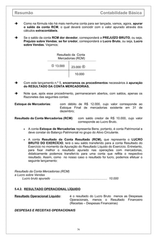Resumão                                                                         Contabilidade Básica

       Como na fórmula não há mais nenhuma conta para ser lançada, vamos, agora, apurar
        o saldo da conta RCM, o qual deverá coincidir com o valor apurado através dos
        cálculos extracontábeis.

       Se o saldo da conta RCM dor devedor, corresponderá a PREJUÍZO BRUTO, ou seja,
        Prejuízo sobre Vendas; se for credor, corresponderá a Lucro Bruto, ou seja, Lucro
        sobre Vendas. Vejamos:


                                       Resultado da Conta
                                       Mercadorias (RCM)

                                   13.000           23.000 

                                                        10.000

       Com este lançamento n.º 5, encerramos os procedimentos necessários à apuração
        do RESULTADO DA CONTA MERCADORIAS.

       Note que, após esse procedimento, permaneceram abertos, com saldos, apenas os
        Razonetes das seguintes contas:

Estoque de Mercadorias:                   com débito de R$ 12.000, cujo valor corresponde ao
                                          Estoque Final de mercadorias existente em 31 de
                                          dezembro;

Resultado da Conta Mercadorias (RCM):                      com saldo credor de R$ 10.000, cujo valor
                                                           corresponde ao Lucro Bruto.

        •   A conta Estoque de Mercadorias representa Bens; portanto, é conta Patrimonial e
            deve constar do Balanço Patrimonial no grupo do Ativo Circulante.

        •   A conta Resultado da Conta Resultado (RCM), que representa o LUCRO
            BRUTO DO EXERCÍCIO, terá o seu saldo transferido para a conta Resultado do
            Exercício no momento da Apuração do Resultado Líquido do Exercício. Entretanto,
            para fixar melhor o resultado apurado nas operações com mercadorias,
            didaticamente podemos transferi-lo para uma conta que reflita o respectivo
            resultado. Assim, como no nosso caso o resultado foi lucro, podemos efetuar o
            seguinte lançamento:


Resultado da Conta Mercadorias (RCM)
a Lucro sobre Vendas
     Lucro bruto apurado ................................................................. 10.000


5.4.2. RESULTADO OPERACIONAL LÍQUIDO

Resultado Operacional Líquido:                     é o resultado do Lucro Bruto menos as Despesas
                                                   Operacionais, menos o Resultado Financeiro
                                                   (Receitas – Despesas Financeiras)

DESPESAS E RECEITAS OPERACIONAIS




                                                          36
 
