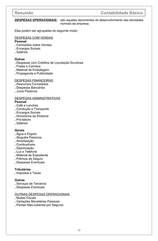 Resumão                                              Contabilidade Básica
DESPESAS OPERACIONAIS: são aquelas decorrentes do desenvolvimento das atividades
                       normais da empresa.

Elas podem ser agrupadas do seguinte modo:

DESPESAS COM VENDAS
Pessoal
. Comissões sobre Vendas
. Encargos Sociais
. Salários

Outras
. Despesas com Créditos de Liquidação Duvidosa
. Fretes e Carretos
. Material de Embalagem
. Propaganda e Publicidade

DESPESAS FINANCEIRAS
. Descontos Concedidos
. Despesas Bancárias
. Juros Passivos

DESPESAS ADMINISTRATIVAS
Pessoal
. Café e Lanches
. Condução e Transporte
. Encargos Sociais
. Honorários da Diretoria
. Pró-labore
. Salários

Gerais
. Água e Esgoto
. Aluguéis Passivos
. Amortização
. Combustíveis
. Depreciação
. Luz e Telefone
. Material de Expediente
. Prêmios de Seguro
. Despesas Eventuais

Tributárias
. Impostos e Taxas

Outras
. Serviços de Terceiros
. Despesas Eventuais

OUTRAS DESPESAS OPERACIONAIS
. Multas Fiscais
. Variações Monetárias Passivas
. Perdas Não-cobertas por Seguros




                                          37
 