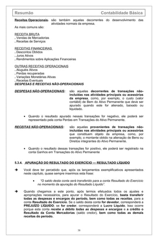 Resumão                                                       Contabilidade Básica
Receitas Operacionais: são também aquelas decorrentes do desenvolvimento das
                       atividades normais da empresa.
As mais comuns são:

RECEITA BRUTA
. Vendas de Mercadorias
. Receitas de Serviços

RECEITAS FINANCEIRAS
. Descontos Obtidos
. Juros Ativos
. Rendimentos sobre Aplicações Financeiras

OUTRAS RECEITAS OPERACIONAIS
. Aluguéis Ativos
. Perdas recuperadas
. Variações Monetárias Ativas
. Receitas Eventuais
DESPESAS E RECEITAS NÃO-OPERACIONAIS

DESPESAS NÃO-OPERACIONAIS:             são aquelas decorrentes de transações não-
                                       incluídas nas atividades principais ou acessórias
                                       da empresa, como, por exemplo, o custo (valor
                                       contábil) de Bem do Ativo Permanente que deve ser
                                       apurado quando este for alienado, baixado ou
                                       liquidado.

      •   Quando o resultado apurado nessas transações for negativo, ele poderá ser
          representado pela conta Perdas em Transações do Ativo Permanente.

RECEITAS NÃO-OPERACIONAIS:             são aquelas provenientes de transações não-
                                       incluídas nas atividades principais ou acessórias
                                       que constituem objeto da empresa, como, por
                                       exemplo, o montante obtido na alienação de Bens ou
                                       Direitos integrantes do Ativo Permanente.

      •   Quando o resultado dessas transações for positivo, ele poderá ser registrado na
          conta Ganhos em Transações do Ativo Permanente


5.3.4. APURAÇÃO DO RESULTADO DO EXERCÍCIO — RESULTADO LÍQUIDO

     Você deve ter percebido que, após os lançamentos exemplificativos apresentados
      neste capítulo, quase sempre inserimos esta frase:

             •     “O saldo desta conta será transferido para a conta Resultado do Exercício
                 no momento da apuração do Resultado Líquido”.

     Quando chegamos a este ponto, após termos efetuados todos os ajustes e
      apropriações necessários, para apurar o Resultado do Exercício, basta transferir
      todas as despesas e encargos do período, bem como todas as receitas, para a
      conta Resultado do Exercício. Se o saldo desta conta for devedor, corresponderá a
      PREJUÍZO LÍQUIDO; se for credor, corresponderá a Lucro Líquido. Isso ocorre
      porque esta conta recebe a débito todas as despesas e encargos e a crédito o
      Resultado da Conta Mercadorias (saldo credor), bem como todas as demais
      receitas do período.



                                             38
 