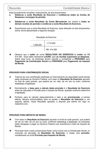 Resumão                                                    Contabilidade Básica
Esse procedimento compõem, basicamente, de dois lançamentos:
a.    Debita-se a conta Resultado do Exercício e creditam-se todas as Contas de
      Despesas e encargos do período.

b.   Debitam-se a conta Resultado da Conta Mercadorias (se credor) e todas as
     demais receitas do período e credita-se a conta Resultado do Exercício.

    Suponhamos que a conta Resultado do Exercício, após efetuado os dois lançamentos
     acima, tenha apresentado a seguinte situação:


                            Resultado do Exercício


                                        1.712.500
                         1.298.200

                                        R$ 414.300

    Observe que o saldo da conta RESULTADO DO EXERCÍCIO é credor de R$
     414.300. Esse saldo representa LUCRO, pois as receitas superaram as despesas.
     Sobre esse lucro, as empresas devem calcular e contabilizar a PROVISÃO para
     Pagamento da Contribuição Social e a PROVISÃO para Pagamento do Imposto
     de Renda.



PROVISÃO PARA CONTRIBUIÇÃO SOCIAL

    Trata-se de uma contribuição destinada ao financiamento da seguridade social devida
     pelas empresas ao Governo Federal, com base no Resultado do Exercício apurado
     no final de cada período, que poderá ser um mês, de um ano ou outro, conforme
     estabeleça a legislação.

    Normalmente, a base para o cálculo desta provisão é o Resultado do Exercício
     antes de calculada a Provisão para o Imposto de Renda, ajustado conforme determina
     a legislação.

    Portanto, para se calcular adequadamente o valor a ser provisionado, é preciso
     efetuar cálculos extracontábeis para se ajustar o Resultado do Exercício e, em
     seguida, aplicar, nesse Resultado ajustado, a alíquota que estiver em vigor no
     respectivo ano.




PROVISÃO PARA IMPOSTO DE RENDA

    Com base no Resultado do Exercício apurado no final de cada período, que poderá
     ser de um mês, de um ano ou outro, conforme estabeleça a legislação, as empresas
     estão obrigadas a pagar ao Governo Federal uma importância a título de Imposto de
     Renda.

    Para fazer face a esse compromisso fiscal, como ocorre com a Contribuição Social, no
     momento da apuração do Resultado do Exercício, é criada uma provisão,
     contabilizada na conta Provisão para Imposto de Renda.




                                          39
 