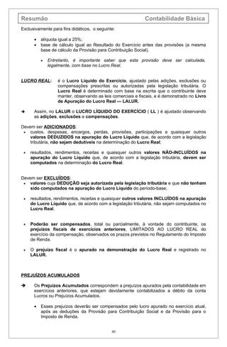Resumão                                                     Contabilidade Básica
Exclusivamente para fins didáticos, o seguinte:

      •   alíquota igual a 25%;
      •   base de cálculo igual ao Resultado do Exercício antes das provisões (a mesma
          base de cálculo da Provisão para Contribuição Social).

          •   Entretanto, é importante saber que esta provisão deve ser calculada,
              legalmente, com base no Lucro Real.


LUCRO REAL:       é o Lucro Líquido do Exercício, ajustado pelas adições, exclusões ou
                  compensações prescritas ou autorizadas pela legislação tributária. O
                  Lucro Real é determinado com base na escrita que o contribuinte deve
                  manter, observando as leis comerciais e fiscais, e é demonstrado no Livro
                  de Apuração do Lucro Real — LALUR.

     Assim, no LALUR o LUCRO LÍQUIDO DO EXERCÍCIO ( LL ) é ajustado observando
      as adições, exclusões e compensações.

Devem ser ADICIONADOS:
 • custos, despesas, encargos, perdas, provisões, participações e quaisquer outros
    valores DEDUZIDOS na apuração do Lucro Líquido que, de acordo com a legislação
    tributária, não sejam dedutíveis na determinação do Lucro Real;

 •   resultados, rendimentos, receitas e quaisquer outros valores NÃO-INCLUÍDOS na
     apuração do Lucro Líquido que, de acordo com a legislação tributária, devem ser
     computados na determinação do Lucro Real.


Devem ser EXCLUÍDOS:
 • valores cuja DEDUÇÃO seja autorizada pela legislação tributária e que não tenham
    sido computados na apuração do Lucro Líquido do período-base;

 •   resultados, rendimentos, receitas e quaisquer outros valores INCLUÍDOS na apuração
     do Lucro Líquido que, de acordo com a legislação tributária, não sejam computados no
     Lucro Real.


 •   Poderão ser compensados, total ou parcialmente, à vontade do contribuinte, os
     prejuízos fiscais de exercícios anteriores, LIMITADOS AO LUCRO REAL do
     exercício da compensação, observados os prazos previstos no Regulamento do Imposto
     de Renda.

 •   O prejuízo fiscal é o apurado na demonstração do Lucro Real e registrado no
     LALUR.



PREJUÍZOS ACUMULADOS

     Os Prejuízos Acumulados correspondem a prejuízos apurados pela contabilidade em
      exercícios anteriores, que estejam devidamente contabilizados a débito da conta
      Lucros ou Prejuízos Acumulados.

      •   Esses prejuízos deverão ser compensados pelo lucro apurado no exercício atual,
          após as deduções da Provisão para Contribuição Social e da Provisão para o
          Imposto de Renda.


                                             40
 