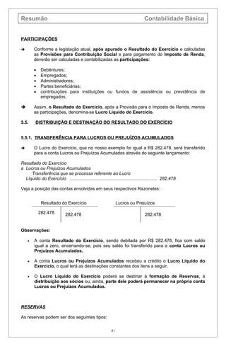 Resumão                                                                          Contabilidade Básica


PARTICIPAÇÕES

       Conforme a legislação atual, após apurado o Resultado do Exercício e calculadas
        as Provisões para Contribuição Social e para pagamento do Imposto de Renda,
        deverão ser calculadas e contabilizadas as participações:

        •    Debêntures;
        •    Empregados;
        •    Administradores;
        •    Partes beneficiárias;
        •    contribuições para instituições ou fundos de assistência ou previdência de
             empregados.

       Assim, o Resultado do Exercício, após a Provisão para o Imposto de Renda, menos
        as participações, denomina-se Lucro Líquido do Exercício.

5.5.     DISTRIBUIÇÃO E DESTINAÇÃO DO RESULTADO DO EXERCÍCIO


5.5.1. TRANSFERÊNCIA PARA LUCROS OU PREJUÍZOS ACUMULADOS

       O Lucro do Exercício, que no nosso exemplo foi igual a R$ 282.478, será transferido
        para a conta Lucros ou Prejuízos Acumulados através do seguinte lançamento:

Resultado do Exercício
a Lucros ou Prejuízos Acumulados
     Transferência que se processa referente ao Lucro
  Líquido do Exercício ....................................................................... 282.478

Veja a posição das contas envolvidas em seus respectivos Razonetes:


             Resultado do Exercício                             Lucros ou Prejuízos

            282.478          282.478                                             282.478


Observações:

    •   A conta Resultado do Exercício, sendo debitada por R$ 282.478, fica com saldo
        igual a zero, encerrando-se, pois seu saldo foi transferido para a conta Lucros ou
        Prejuízos Acumulados.

    •   A conta Lucros ou Prejuízos Acumulados recebeu a crédito o Lucro Líquido do
        Exercício, o qual terá as destinações constantes dos itens a seguir.

    •   O Lucro Líquido do Exercício poderá se destinar à formação de Reservas, à
        distribuição aos sócios ou, ainda, parte dele poderá permanecer na própria conta
        Lucros ou Prejuízos Acumulados.



RESERVAS

As reservas podem ser dos seguintes tipos:

                                                           41
 