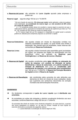 Resumão                                                           Contabilidade Básica


a. Reservas de Lucros: são extraídos do Lucro Líquido apurado pelas empresas e
                       podem ser:

Reserva Legal:     segundo artigo 193 da Lei n.º 6.404/76

          “ Do lucro líquido do exercício, 5% (cinco por cento) serão aplicados, antes de qualquer
          outra destinação, na constituição da reserva legal, que não excederá de 20% (vinte
          por cento) do capital social.
              § 1º A companhia poderá deixar de constituir a reserva legal no exercício em que o
          saldo dessa reserva, acrescido do montante das reservas de capital de que trata o § 1º do
          art. 182, exceder de 30% (trinta por cento) do capital social.
             § 2º A reserva legal tem por fim assegurar a integridade do capital social e somente
          poderá ser utilizada para compensar prejuízos ou aumentar o capital.




Reservas Estatutárias:     são aquelas criadas em virtude de disposições contidas nos
                           estatutos (sociedades por ações), os quais fixarão seus limites e
                           destinação. Nos demais tipos de sociedades, essas reservas são
                           conhecidas por Reservas Contratuais.

Reservas Livres:           são aquelas criadas livremente pela assembléia geral (sociedades
                           por ações), por proposta dos órgãos da administração com fins
                           específicos, como, por exemplo, as Reservas para
                           Contingências e as Reservas de Lucros a Realizar.


b. Reservas de Capital: são aquelas constituídas pelos ágios obtidos na colocação de
                        ações da empresa, pelo produto da alienação de partes
                        beneficiárias e bônus de subscrição, pelo prêmio recebido na
                        emissão de debêntures bem como as constituídas pelo
                        recebimento de doações e as subvenções para investimentos
                        (art. 182 da Lei n.º 6.404/76). A Reserva de Correção Monetária
                        do Capital também é Reserva de Capital.


c. Reservas de Reavaliação:       são constituídas pelos aumentos de valor atribuídos aos
                                  elementos do Ativo em virtude de novas avaliações, desde
                                  que superiores aos acréscimos decorrentes da correção
                                  monetária das demonstrações financeiras.



DIVIDENDOS

     Os dividendos correspondem à parte do Lucro Líquido que é distribuída aos
      acionistas.

     As sociedades por ações são obrigadas a distribuir anualmente dividendos aos seus
      acionistas, conforme determina o artigo 202 da Lei n.º 6.404/76:

      Os acionistas têm direito de receber como dividendo obrigatório, em cada exercício, a parcela
      dos lucros estabelecia no estatuto, ou, se este for omisso, metade do lucro líquido do
      exercício diminuído ou acrescido dos seguintes valores:
                I — quota destinada à constituição da reserva legal (art.193);



                                                42
 