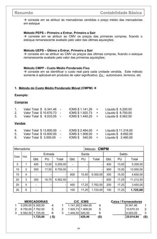 Resumão                                                                               Contabilidade Básica
           consiste em se atribuir às mercadorias vendidas o preço médio das mercadorias
          em estoque


          Método PEPS – Primeiro a Entrar, Primeiro a Sair
           consiste em se atribuir ao CMV os preços das primeiras compras, ficando o
          estoque remanescente avaliado pelo valor das últimas aquisições;


          Método UEPS – Último a Entrar, Primeiro a Sair
           consiste em se atribuir ao CMV os preços das últimas compras, ficando o estoque
          remanescente avaliado pelo valor das primeiras aquisições;


          Método CMPF - Custo Médio Ponderado Fixo
           consiste em se identificar o custo real para cada unidade vendida. Este método
          somente é aplicável em produtos de valor significativo. Ex.: automóveis, terrenos, etc.



1. Método do Custo Médio Ponderado Móvel (CMPM) 

Exemplo:

Compras

1.        Valor Total $ 6.341,46           -           ICMS $ 1.141,26           =        Líquido $ 5.200,00
2.        Valor Total $ 10.670,73          -           ICMS $ 1.920,73           =        Líquido $ 8.750,00
3.        Valor Total $ 8.033,05           -           ICMS $ 1.440,25           =        Líquido $ 6.562,50

Vendas

4.        Valor Total $ 13.800,00          -           ICMS $ 2.484,00           =        Líquido $ 11.316,00
5.        Valor Total $ 10.600,00          -           ICMS $ 1.908,00           =        Líquido $ 8.692,00
6.        Valor Total $ 3.000,00           -           ICMS $ 540,00             =        Líquido $ 2.460,00


Mercadoria:                                                              Método: CMPM
                        Entrada                                     Saída                          Saldo
Data     Hist.
                 Qtd.       PU          Total           Qtd.        PU        Total       Qtd.    PU         Total
    5      1     400        13,00       5.200,00         -                -           -   400     13,00        5.200,00
 10        2     500        17,50       8.750,00         -                -           -   900     15,50     13.950,00
 15        4      -              -                 -    600         15,50     9.300,00    300     15,50        4.650,00
 20        3     350        18,75       6.562,50         -           -                -   650     17,25     11.212,50
 25        5      -              -                 -    450         17,25     7.762,50    200     17,25        3.450,00
 30        6      -              -                 -    100         17,25     1.725,00    100     17,25      1.725,00


          MERCADORIAS                                        C/C ICMS                        Caixa / Fornecedores
1       5.200,00 9.300,00          4           1       1.141,26 2.484,00           4                      6.341,46         1
2       8.750,00 7.762,50          5           2       1.920,73 1.908,00           5                      10.670,33        2
3       6.562,50 1.725,00          6           3       1.440,55 540,00             6                      8.003,05         3
                 1.725,00        ( S)                           429,46            (S)                     25.014,84       (S)


                                                               44
 