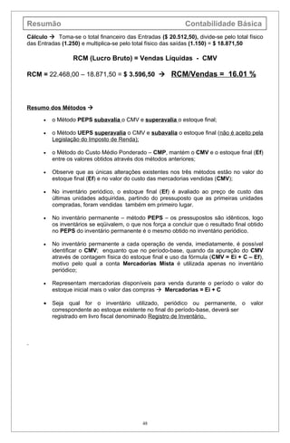 Resumão                                                       Contabilidade Básica
Cálculo  Toma-se o total financeiro das Entradas ($ 20.512,50), divide-se pelo total físico
das Entradas (1.250) e multiplica-se pelo total físico das saídas (1.150) = $ 18.871,50

                  RCM (Lucro Bruto) = Vendas Líquidas - CMV

RCM = 22.468,00 – 18.871,50 = $ 3.596,50  RCM/Vendas = 16.01 %



Resumo dos Métodos 

      •   o Método PEPS subavalia o CMV e superavalia o estoque final;

      •   o Método UEPS superavalia o CMV e subavalia o estoque final (não é aceito pela
          Legislação do Imposto de Renda);

      •   o Método do Custo Médio Ponderado – CMP, mantém o CMV e o estoque final (Ef)
          entre os valores obtidos através dos métodos anteriores;

      •   Observe que as únicas alterações existentes nos três métodos estão no valor do
          estoque final (Ef) e no valor do custo das mercadorias vendidas (CMV);

      •   No inventário periódico, o estoque final (Ef) é avaliado ao preço de custo das
          últimas unidades adquiridas, partindo do pressuposto que as primeiras unidades
          compradas, foram vendidas também em primeiro lugar.

      •   No inventário permanente – método PEPS – os pressupostos são idênticos, logo
          os inventários se eqüivalem, o que nos força a concluir que o resultado final obtido
          no PEPS do inventário permanente é o mesmo obtido no inventário periódico.

      •   No inventário permanente a cada operação de venda, imediatamente, é possível
          identificar o CMV; enquanto que no período-base, quando da apuração do CMV
          através de contagem física do estoque final e uso da fórmula (CMV = Ei + C – Ef),
          motivo pelo qual a conta Mercadorias Mista é utilizada apenas no inventário
          periódico;

      •   Representam mercadorias disponíveis para venda durante o período o valor do
          estoque inicial mais o valor das compras  Mercadorias = Ei + C

      •   Seja qual for o inventário utilizado, periódico ou permanente, o valor
          correspondente ao estoque existente no final do período-base, deverá ser
          registrado em livro fiscal denominado Registro de Inventário.




                                              48
 