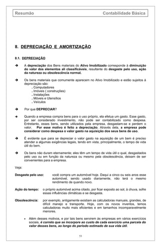 Resumão                                                         Contabilidade Básica




8. DEPRECIAÇÃO E AMORTIZAÇÃO

8.1. DEPRECIAÇÃO

       A depreciação dos Bens materiais do Ativo Imobilizado corresponde à diminuição
        do valor dos elementos ali classificáveis, resultante do desgaste pelo uso, ação
        da natureza ou obsolescência normal.

       Os bens materiais que comumente aparecem no Ativo Imobilizado e estão sujeitos à
        depreciação são:
             . Computadores
             . Imóveis ( construções)
             . Instalações
             . Móveis e Utensílios
             . Veículos

       Por que DEPRECIAR?

       Quando a empresa compra bens para o uso próprio, ela efetua um gasto. Esse gasto,
        por ser considerado investimento, não pode ser contabilizado como despesa.
        Entretanto, esses bens, sendo utilizados pela empresa, desgastam-se e perdem o
        valor.   Por esse motivo é feito a depreciação. Através dela, a empresa pode
        considerar como despesa o valor gasto na aquisição dos seus bens de uso.

       É evidente que para se depreciar o valor gasto na aquisição de um bem é preciso
        atender a algumas exigências legais, tendo em vista, principalmente, o tempo de vida
        útil do bem.

       Os bens não duram eternamente; eles têm um tempo de vida útil o qual, desgastados
        pelo uso ou em função da natureza ou mesmo pela obsolescência, deixam de ser
        convenientes para a empresa.

Veja:

Desgaste pelo uso:         você compra um automóvel hoje. Daqui a cinco ou seis anos esse
                           automóvel, sendo usado diariamente, não terá o mesmo
                           rendimento de quando novo.

Ação do tempo:       o próprio automóvel acima citado, por ficar exposto ao sol, à chuva, sofre
                     essas influências climáticas e se desgasta.

Obsolescência:       por exemplo, antigamente existiam as calculadoras manuais, grandes, de
                     difícil manejo e transporte. Hoje, com os novos inventos, temos
                     calculadoras muito mais eficientes e em tamanhos incomparavelmente
                     menores.

        •   Além desses motivos, e por tais bens servirem às empresas em vários exercícios
            sociais, é correto que se incorpore ao custo de cada exercício uma parcela do
            valor desses bens, ao longo do período estimado de sua vida útil.


                                               53
 