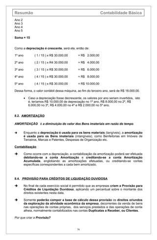 Resumão                                                          Contabilidade Básica
Ano 2
Ano 3
Ano 4
Ano 5

Soma = 15


Como a depreciação é crescente, será ela, então de:

1º ano           ( 1 / 15 ) x R$ 30.000,00      = R$ 2.000,00

2º ano           ( 2 / 15 ) x R4 30.000,00      = R$ 4.000,00

3º ano           ( 3 / 15 ) x R$ 30.000,00      = R$ 6.000,00

4º ano           ( 4 / 15 ) x R$ 30.000,00      = R$ 8.000,00

5º ano           ( 4 / 15 ) x R$ 30.000,00      = R$ 10.000,00

Dessa forma, o valor contábil dessa máquina, ao fim do terceiro ano, será de R$ 18.000,00.

         •   Caso a depreciação fosse decrescente, os valores por ano seriam invertidos, isto
             é, teríamos R$ 10.000,00 de depreciação no 1º ano, R$ 8.000,00 no 2º, R$
             6.000,00 no 3º, R$ 4.000,00 no 4º e R$ 2.000,00 no 5º ano.


8.2. AMORTIZAÇÃO

AMORTIZAÇÃO é a diminuição do valor dos Bens imateriais em razão do tempo.

        Enquanto a depreciação é usada para os bens materiais (tangíveis), a amortização
         é usada para os Bens imateriais (intangíveis), como Benfeitorias em Imóveis de
         Terceiros, Marcas e Patentes, Despesas de Organização etc.

Contabilização

        Como ocorre com a depreciação, a contabilização da amortização poderá ser efetuada
         debitando-se a conta Amortização e creditando-se a conta Amortização
         Acumulada, englobando as amortizações efetuadas, ou creditando-se contas
         específicas correspondentes a cada bem amortizado.



8.4. PROVISÃO PARA CRÉDITOS DE LIQUIDAÇÃO DUVIDOSA

        No final de cada exercício social é permitido que as empresas criem a Provisão para
         Créditos de Liquidação Duvidosa, aplicando um percentual sobre o montante dos
         direitos existentes nesta data.

        Somente poderão compor a base de cálculo dessa provisão os direitos oriundos
         da exploração da atividade econômica da empresa, decorrentes da venda de bens
         nas operações de contas próprias, dos serviços prestados e das operações de conta
         alheia, normalmente contabilizados nas contas Duplicatas a Receber, ou Clientes.

Por que criar a Provisão?


                                                56
 