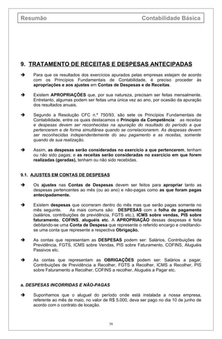 Resumão                                                  Contabilidade Básica




9. TRATAMENTO DE RECEITAS E DESPESAS ANTECIPADAS
   Para que os resultados dos exercícios apurados pelas empresas estejam de acordo
    com os Princípios Fundamentais de Contabilidade, é preciso proceder às
    apropriações e aos ajustes em Contas de Despesas e de Receitas.

   Existem APROPRIAÇÕES que, por sua natureza, precisam ser feitas mensalmente.
    Entretanto, algumas podem ser feitas uma única vez ao ano, por ocasião da apuração
    dos resultados anuais.

   Segundo a Resolução CFC n.º 750/93, são sete os Princípios Fundamentais de
    Contabilidade, entre os quais destacamos o Princípio da Competência: as receitas
    e despesas devem ser reconhecidas na apuração do resultado do período a que
    pertencerem e de forma simultânea quando se correlacionarem. As despesas devem
    ser reconhecidas independentemente do seu pagamento e as receitas, somente
    quando de sua realização.

   Assim, as despesas serão consideradas no exercício a que pertencerem, tenham
    ou não sido pagas; e as receitas serão consideradas no exercício em que forem
    realizadas (geradas), tenham ou não sido recebidas.


9.1. AJUSTES EM CONTAS DE DESPESAS

   Os ajustes nas Contas de Despesas devem ser feitos para apropriar tanto as
    despesas pertencentes ao mês (ou ao ano) e não-pagas como as que foram pagas
    antecipadamente.

   Existem despesas que ocorreram dentro do mês mas que serão pagas somente no
    mês seguinte.       As mais comuns são: DESPESAS com a folha de pagamento
    (salários, contribuições de previdência, FGTS etc.), ICMS sobre vendas, PIS sobre
    faturamento, COFINS, aluguéis etc. A APROPRIAÇÃO dessas despesas é feita
    debitando-se uma Conta de Despesa que represente o referido encargo e creditando-
    se uma conta que represente a respectiva Obrigação.

   As contas que representam as DESPESAS podem ser: Salários, Contribuições de
    Previdência, FGTS, ICMS sobre Vendas, PIS sobre Faturamento, COFINS, Aluguéis
    Passivos etc.

   As contas que representam as OBRIGAÇÕES podem ser: Salários a pagar,
    Contribuições de Previdência a Recolher, FGTS a Recolher, ICMS a Recolher, PIS
    sobre Faturamento a Recolher, COFINS a recolher, Aluguéis a Pagar etc.


a. DESPESAS INCORRIDAS E NÃO-PAGAS

   Suponhamos que o aluguel do período onde está instalada a nossa empresa,
    referente ao mês de maio, no valor de R$ 5.000, deva ser pago no dia 10 de junho de
    acordo com o contrato de locação.



                                         58
 