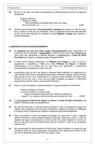 Resumão                                                                    Contabilidade Básica
   No dia 31 de maio, será feita a apropriação da referida despesa através do seguinte
    lançamento:

           Aluguéis Passivos
           a Aluguéis a Pagar
                Pela apropriação do aluguel deste mês a ser pago
             Em 10 de junho p.f. ......................................................................... 5.000

   Através desse lançamento, fica apropriada a despesa de aluguel no mês de maio,
    isto é, dentro do mês de sua ocorrência. Como o pagamento somente será efetuado
    no dia 10 do mês seguinte, foi creditada a conta Aluguéis a Pagar para registrar a
    referida Obrigação.




b. DESPESAS PAGAS ANTECIPADAMENTE

   As despesas do mês que foram pagas antecipadamente estão registradas em
    Contas do Ativo Circulante. A apropriação no último dia do mês é feita debitando-se
    uma conta que representa a referida despesa e creditando-se a Conta do Ativo
    Circulante que registrou a despesa paga antecipadamente.

   A mais comum dessas despesas é a despesa com seguro, a qual, no dia do
    pagamento, é registrada a débito da conta Prêmios de Seguro a Vencer;
    mensalmente, ou no último dia do ano, deve ser apropriada a importância
    correspondente à despesa do mês ou do ano.

   Suponhamos que no dia 4 de agosto a empresa tenha efetuado um pagamento no
    valor de R$ 36.500 para a Companhia Seguradora, referente a seguro contra incêndio,
    pelo período de um ano. (Geralmente, os seguros contra incêndio são feitos pelo
    período de um ano, isto é, uma vez que paga a despesa de seguro, o Patrimônio
    segurado fica coberto contra o risco durante 365 dias.)

   Assim, no dia 4 de agosto, a empresa efetuou o seguinte registro no livro Diário:

           Prêmios de Seguro a Vencer
           a Caixa (ou Bancos ou outra conta)
                Paga à Companhia Seguradora X, referente à apólice de
            Seguro n.º x, cobertura contra incêndio pelo período de 1 ano ......... 36.500

   A conta debitada (Prêmios de Seguro a Vencer) é Conta do Ativo Circulante que
    registra a despesa paga antecipadamente.

   No final de cada mês, a empresa deverá apropriar o valor da despesa de seguro do
    referido mês, debitando uma conta que representa a despesa de seguro e creditando
    a Conta do Ativo Circulante que registrou a despesa paga antecipadamente.

   Para se conhecer o valor da despesa de seguro de cada mês, é feito o seguinte
    cálculo: divide-se o valor da despesa paga por 365 dias, obtendo-se, assim, o valor da
    despesa de seguro corresponde a um dia. A partir daí, basta multiplicar o número de
    dias do mês pelo valor da despesa diária para se conhecer o valor a ser apropriado
    naquele mês.

   Se a apropriação for feita somente no final do ano, basta multiplicar o número de dias
    contados a partir do dia do pagamento da despesa (4 de agosto) até o último dia do
    ano (31 de dezembro) pelo valor diário do seguro. Veja:


                                                     59
 