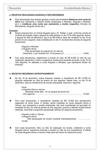 Resumão                                                                        Contabilidade Básica

a. RECEITAS REALIZADAS (GANHAS) E NÃO-RECEBIDAS

     Para apropriação das receitas ganhas e ainda não-recebidas debita-se uma conta do
      Ativo que representa o referido Direito (Duplicatas a Receber, Aluguéis a Receber
      etc.) e credita-se uma conta que representa a receita respectiva (Vendas de
      Mercadorias, Aluguéis Ativos etc.).

Exemplo:
   Nossa empresa tem um imóvel alugado para o Sr. Rafael, o qual, conforme consta do
    contrato de locação, paga o aluguel do mês sempre no dia 10 do mês seguinte. Assim,
    o aluguel do mês de dezembro, que é de R$ 8.000 e deve ser recebido no dia 10 de
    janeiro do ano seguinte, será contabilizado no dia 31 de dezembro através do seguinte
    lançamento:

             Aluguéis a Receber
             a Aluguéis Ativos
                 Pela apropriação do aluguel ref. ao mês de
               Dezembro, a ser recebido em 10 de janeiro p.f. ................................ 8.000

     Com esse lançamento, registramos a receita no valor de R$ 8.000 no mês de sua
      realização (dezembro). Como a respectiva receita será recebida somente no dia 10 do
      mês seguinte, foi debitada a conta Aluguéis a Receber, que representa Direito da
      empresa.



b. RECEITAS RECEBIDAS ANTECIPADAMENTE

     No dia 19 de dezembro, nossa empresa recebeu a importância de R$ 15.000 de
      aluguéis referentes ao mês de janeiro do ano seguinte. Nesse caso, no dia 19 de
      dezembro, data do recebimento da receita antecipada, fazemos o seguinte:

             Caixa
             a Aluguéis Ativos a Vencer
                 Recebido nesta data, ref. ao aluguel de janeiro do
               Ano seguinte .................................................................................... 15.000


     Com esse lançamento, a importância recebida de R$ 15.000 fica devidamente
      registrada na conta Caixa. A receita, sendo creditada na conta Aluguéis Ativos a
      Vencer, que representa a receita antecipada, não será considerada na apuração do
      resultado do ano. No mês de janeiro do ano seguinte, quando a referida receita estiver
      realizada, será feita a respectiva apropriação através do seguinte lançamento:

             Aluguéis a Ativo a Vencer
             a Aluguéis Ativos
                   Pela apropriação da receita recebida antecipadamente                               ......................
             15.000


     Com esse lançamento, feito no mês da realização da receita, creditando a conta
      Aluguéis Ativos, estaremos incluindo a receita no mês de sua competência. O débito
      na conta Aluguéis Ativos a Vencer é feito para dar baixa na respectiva conta.




                                                        61
 