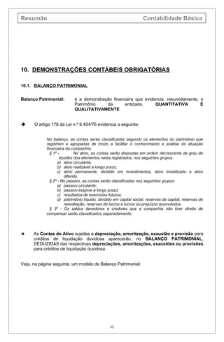 Resumão                                                            Contabilidade Básica




10. DEMONSTRAÇÕES CONTÁBEIS OBRIGATÓRIAS

10.1. BALANÇO PATRIMONIAL


Balanço Patrimonial:        é a demonstração financeira que evidencia, resumidamente, o
                            Patrimônio    da       entidade,     QUANTITATIVA         E
                            QUALITATIVAMENTE


     O artigo 178 da Lei n.º 6.404/76 evidencia o seguinte:


            No balanço, as contas serão classificadas segundo os elementos do patrimônio que
            registrem e agrupadas de modo a facilitar o conhecimento e análise da situação
            financeira da companhia.
              § 1º -         No ativo, as contas serão dispostas em ordem decrescente de grau de
                    liquidez dos elementos nelas registrados, nos seguintes grupos:
                   a) ativo circulante;
                   b) ativo realizável a longo prazo;
                   c) ativo permanente, dividido em investimentos, ativo imobilizado e ativo
                       diferido.
              § 2º - No passivo, as contas serão classificadas nos seguintes grupos:
                   a) passivo circulante;
                   b) passivo exigível a longo prazo;
                   c) resultados de exercícios futuros;
                   d) patrimônio líquido, dividido em capital social, reservas de capital, reservas de
                       reavaliação, reservas de lucros e lucros ou prejuízos acumulados.
              § 3º - Os saldos devedores e credores que a companhia não tiver direito de
            compensar serão classificados separadamente.




     As Contas do Ativo sujeitas a depreciação, amortização, exaustão e provisão para
      créditos de liquidação duvidosa aparecerão, no BALANÇO PATRIMONIAL,
      DEDUZIDAS das respectivas depreciações, amortizações, exaustões ou provisões
      para créditos de liquidação duvidosa.


Veja, na página seguinte, um modelo de Balanço Patrimonial:




                                                62
 