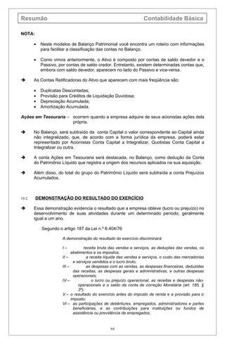 Resumão                                                            Contabilidade Básica

NOTA:

        •   Neste modelos de Balanço Patrimonial você encontra um roteiro com informações
            para facilitar a classificação das contas no Balanço.

        •   Como vimos anteriormente, o Ativo é composto por contas de saldo devedor e o
            Passivo, por contas de saldo credor. Entretanto, existem determinadas contas que,
            embora com saldo devedor, aparecem no lado do Passivo e vice-versa.

       As Contas Retificadoras do Ativo que aparecem com mais freqüência são:

        •   Duplicatas Descontadas;
        •   Provisão para Créditos de Liquidação Duvidosa;
        •   Depreciação Acumulada;
        •   Amortização Acumulada.

Ações em Tesouraria – ocorrem quando a empresa adquire de seus acionistas ações dela
                      própria.

       No Balanço, será subtraído da conta Capital o valor correspondente ao Capital ainda
        não integralizado, que, de acordo com a forma jurídica da empresa, poderá estar
        representado por Acionistas Conta Capital a Integralizar, Quotistas Conta Capital a
        Integralizar ou outra.

       A conta Ações em Tesouraria será destacada, no Balanço, como dedução da Conta
        do Patrimônio Líquido que registra a origem dos recursos aplicados na sua aquisição.

       Além disso, do total do grupo do Patrimônio Líquido será subtraída a conta Prejuízos
        Acumulados.



10.2.   DEMONSTRAÇÃO DO RESULTADO DO EXERCÍCIO

       Essa demonstração evidencia o resultado que a empresa obteve (lucro ou prejuízo) no
        desenvolvimento de suas atividades durante um determinado período, geralmente
        igual a um ano.

            Segundo o artigo 187 da Lei n.º 6.404/76

                      A demonstração do resultado do exercício discriminará:

                      I–           receita bruta das vendas e serviços, as deduções das vendas, os
                            abatimentos e os impostos;
                      II –           a receita líquida das vendas e serviços, o custo das mercadorias
                             e serviços vendidos e o lucro bruto;
                      III –          as despesas com as vendas, as despesas financeiras, deduzidas
                             das receitas, as despesas gerais e administrativas, e outras despesas
                             operacionais;
                      IV –              o lucro ou prejuízo operacional, as receitas e despesas não-
                                operacionais e o saldo da conta de correção Monetária (art. 185, §
                                3º);
                      V – o resultado do exercício antes do imposto de renda e a provisão para o
                            imposto;
                      VI – as participações de debêntures, empregados, administradores e partes
                             beneficiárias, e as contribuições para instituições ou fundos de
                             assistência ou previdência de empregados;


                                                64
 