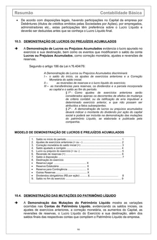 Resumão                                                                                         Contabilidade Básica
•   De acordo com disposições legais, havendo participações no Capital da empresa por
    Debêntures (títulos de créditos emitidos pelas Sociedades por Ações), por empregados,
    administradores etc., estas participações têm preferência sobre o Lucro Líquido e
    deverão ser deduzidas antes que se conheça o Lucro Líquido final.


10.3. DEMONSTRAÇÃO DE LUCROS OU PREJUÍZOS ACUMULADOS

    A Demonstração de Lucros ou Prejuízos Acumulados evidencia o lucro apurado no
     exercício e sua destinação, bem como os eventos que modificaram o saldo da conta
     Lucros ou Prejuízos Acumulados, como correção monetária, ajustes e reversões de
     reservas.

         Segundo o artigo 186 da Lei n.º6.404/76:

                         A Demonstração de Lucros ou Prejuízos Acumulados discriminará:
                         I – o saldo do início, os ajustes de exercícios anteriores e a Correção
                              Monetária do saldo inicial;
                         II –       as reversões de reservas e o lucro líquido do exercício;
                         III – as transferências para reservas, os dividendos e a parcela incorporada
                              ao capital e o saldo ao fim do período.
                                            § 1º - Como ajustes de exercícios anteriores serão
                                            considerados apenas os decorrentes de efeitos da mudança
                                            de critério contábil, ou da retificação de erra imputável a
                                            determinado exercício anterior, e que não possam ser
                                            atribuídos a fatos subseqüentes.
                                            § 2º - A demonstração de lucros ou prejuízos acumulados
                                            deverá indicar o montante do dividendo por ação do capital
                                            social e poderá ser incluída na demonstração das mutações
                                            do patrimônio Líquido, se elaborada e publicada pela
                                            companhia.


MODELO DE DEMONSTRAÇÃO DE LUCROS E PREJUÍZOS ACUMULADOS

           1.   Saldo no início do período ............................................................................. 1
           2.   Ajustes de exercícios anteriores (+ ou - ) ...................................................... 2
           3.   Correção monetária do saldo inicial (+) ......................................................... 3
           4.   Saldo ajustado e corrigido ............................................................................. 4
           5.   Lucro ou prejuízo do exercício (+ ou -) .......................................................... 5
           6.   Reversão de reservas (+) .............................................................................. 6
           7.   Saldo à disposição ......................................................................................... 7
           8.   Destinação do exercício
           •    Reserva Legal ............................................. X
           •    Reserva Estatutária ...................................... X
           •    Reserva para Contingência .......................... X
           •    Outras Reservas ........................................... X
           •    Dividendos obrigatórios (R$ por ação) .......... X .......................................                   8
           9.   Saldo no fim do exercício .............................................................................. 9




10.4. DEMONSTRAÇÃO DAS MUTAÇÕES DO PATRIMÔNIO LÍQUIDO

    A Demonstração das Mutações do Patrimônio Líquido mostra as variações
     ocorridas nas Contas do Patrimônio Líquido, evidenciando os saldos iniciais, os
     ajustes de exercícios anteriores, a correção monetária, os aumentos do Capital, as
     reversões de reservas, o Lucro Líquido do Exercício e sua destinação, além dos
     saldos finais das respectivas contas que compõem o Patrimônio Líquido da empresa.


                                                                   66
 