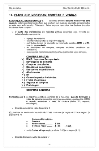 Resumão                                                        Contabilidade Básica

11. FATOS QUE MODIFICAM COMPRAS E VENDAS

FATOS QUE ALTERAM COMPRAS                   quando a empresa adquire mercadorias para
revenda, podem acontecer certos fatos que resultam num custo de aquisição, acrescentados
ao valor pago ao fornecedor. Tais como: fretes, seguros, descontos, devoluções e impostos
incidentes sobre compras.

   •   O custo das mercadorias ou matérias primas adquiridas para revenda ou
       industrialização, compreende:

                   o preço da aquisição,
                   o custo do transporte e o respectivo seguro;
                   os tributos devidos na aquisição ou importação exceto o ICMS e o IPI,
                    quando recuperáveis.
                   as devoluções de compras, compras anuladas, devolvidas ou
                    canceladas;
                   os descontos incondicionais obtidos e/ou abatimentos sobre compras.

                    COMPRAS BRUTAS
            (-)     ICMS / Impostos Recuperáveis
            (-)     Devoluções de compras
            (-)     Compras canceladas
            (-)     Descontos Comerciais
            (-)     Descontos Incondicionais
            (-)     Abatimentos
            (+)     IPI
            (+)     Outros Impostos incidentes
            (+)     Fretes s/ compras
            (+)     Seguros s/ compras
            (+)     Embalagem

                    COMPRAS LÍQUIDAS

Contabilização  os registros contábeis são feitos de 2 maneiras: quando diminuem o
                 valor da compra (descontos, compras canceladas, abatimentos, ICMS)
                 e quando aumentam o valor da compra (fretes, IPI, seguros,
                 embalagem).

   •   Quando aumentam o valor da compra 

Ex.: compra de mercadorias no valor de $ 200, com frete (a pagar) de $ 10 e seguro (a
pagar) de $ 15.

                          Compras/Mercadorias
                    a     Diversos
                    a     Fornecedores .............   $ 200
                    a     Contas a Pagar ,,,,,,,,,,    $ 25      $ 225

                   onde Contas a Pagar engloba o frete ($ 10) e o seguro ($ 15).


   •   Quando diminuem o valor da compra 


                                               69
 