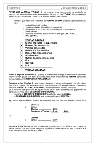 Resumão                                                              Contabilidade Básica
FATOS QUE ALTERAM VENDAS  da mesma forma que o custo de aquisição de
mercadorias pode ser diferente do valor pago ao fornecedor, nas VENDAS de mercadorias a
receita líquida nem sempre corresponde ao valor recebido dos clientes.

     •   Os fatos que modificam ou alteram as VENDAS BRUTAS (Receita Operacional Bruta)
         são:
                    as devoluções de vendas;
                    vendas anuladas, devolvidas ou canceladas;
                    os descontos incondicionais concedidos e/ou abatimentos
                      sobre vendas;
                    impostos incidentes sobre vendas e serviços (ISS, ICMS,
                      PIS, COFINS).

                    VENDAS BRUTAS
              (-)   ICMS / Impostos Recuperáveis
              (-)   Devoluções de vendas
              (-)   Vendas canceladas
              (-)   Descontos Concedidos
              (-)   Descontos Incondicionais
              (-)   Abatimentos
              (-)   Outros Impostos incidentes
              (-)   ISS
              (-)   COFINS
              (-)   PIS

                    VENDAS LÍQUIDAS

Fretes e Seguros s/ vendas  quando o comerciante entrega as mercadorias vendidas,
incorrendo nos gastos com fretes e seguros, estes fatos não alteram as VENDAS porque são
considerados como DESPESAS OPERACIONAIS.

Desconto sobre Vendas  no momento da venda o comerciante poderá conceder algum
desconto ao cliente. Se este desconto for imediatamente utilizado pelo cliente, diz-se que o
desconto é DESCONTO INCONDICIONAL, ficando definido o valor da operação.
Se o desconto ficar pendente de algum evento futuro, como desconto para pagamento na
pontualidade, trata-se de DESCONTO CONDICIONAL.
   • somente o DESCONTO INCONDICIONAL altera o valor da VENDA
   • o DESCONTO CONDICIONAL será considerado como DESPESA

Ex.: venda de mercadorias, a prazo, no valor de $ 400, com desconto incondicional de 10 %

                          Diversos
                    a     Vendas
                          Clientes ......................... $ 360
                          Descontos s/Vendas ......$ 40                $ 400

Ou
                          Clientes
                    a     Vendas .........................   $ 360


Impostos sobre Vendas  são aqueles que guardam proporcionalidade com o preço de
venda, mesmo que o montante integre as respectivas bases de cálculo, tais como o ICMS,
ISS e as contribuições ao PIS e COFINS.



                                                   71
 