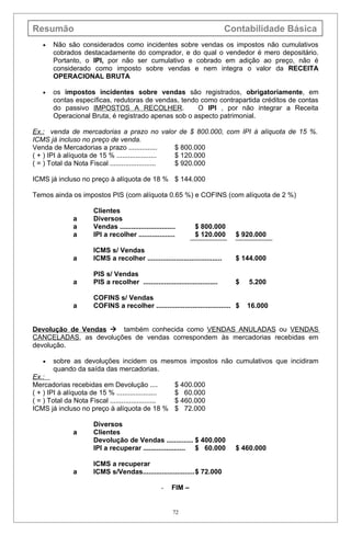 Resumão                                                                         Contabilidade Básica
   •   Não são considerados como incidentes sobre vendas os impostos não cumulativos
       cobrados destacadamente do comprador, e do qual o vendedor é mero depositário.
       Portanto, o IPI, por não ser cumulativo e cobrado em adição ao preço, não é
       considerado como imposto sobre vendas e nem integra o valor da RECEITA
       OPERACIONAL BRUTA

   •   os impostos incidentes sobre vendas são registrados, obrigatoriamente, em
       contas específicas, redutoras de vendas, tendo como contrapartida créditos de contas
       do passivo IMPOSTOS A RECOLHER.               O IPI , por não integrar a Receita
       Operacional Bruta, é registrado apenas sob o aspecto patrimonial.

Ex.: venda de mercadorias a prazo no valor de $ 800.000, com IPI à alíquota de 15 %.
ICMS já incluso no preço de venda.
Venda de Mercadorias a prazo ...............        $ 800.000
( + ) IPI à alíquota de 15 % .....................  $ 120.000
( = ) Total da Nota Fiscal ........................ $ 920.000

ICMS já incluso no preço à alíquota de 18 % $ 144.000

Temos ainda os impostos PIS (com alíquota 0.65 %) e COFINS (com alíquota de 2 %)

                      Clientes
               a      Diversos
               a      Vendas .............................        $ 800.000
               a      IPI a recolher ...................          $ 120.000       $ 920.000

                      ICMS s/ Vendas
               a      ICMS a recolher .......................................     $ 144.000

                      PIS s/ Vendas
               a      PIS a recolher .......................................      $   5.200

                      COFINS s/ Vendas
               a      COFINS a recolher ....................................... $     16.000


Devolução de Vendas  também conhecida como VENDAS ANULADAS ou VENDAS
CANCELADAS, as devoluções de vendas correspondem às mercadorias recebidas em
devolução.

   •   sobre as devoluções incidem os mesmos impostos não cumulativos que incidiram
       quando da saída das mercadorias.
Ex.:
Mercadorias recebidas em Devolução ....                  $ 400.000
( + ) IPI à alíquota de 15 % .....................       $ 60.000
( = ) Total da Nota Fiscal ........................      $ 460.000
ICMS já incluso no preço à alíquota de 18 %              $ 72.000

                      Diversos
               a      Clientes
                      Devolução de Vendas .............. $ 400.000
                      IPI a recuperar ...................... $ 60.000             $ 460.000

                      ICMS a recuperar
               a      ICMS s/Vendas...........................$ 72.000

                                                   -    FIM –


                                                        72
 