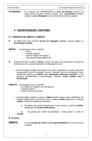 Resumão                                                        Contabilidade Básica
PATRIMÔNIO:          é o conjunto que COMPREENDE os bens da empresa (dinheiro em
                     caixa, contas a receber, imóveis, veículos., etc), seus direitos (contas a
                     receber) e suas obrigações para com terceiros (contas a pagar)




     4. ESCRITURAÇÃO CONTÁBIL

4.1. CONCEITO DE DÉBITO E CRÉDITO

    um alerta para não confundir termos da linguagem comum, quando usados na
     terminologia contábil.


DÉBITO:      na linguagem comum, significa:
                —     dívida
                —     situação negativa
                —     estar em débito com alguém
                —     estar devendo para alguém etc.

    Quando falarmos na palavra débito, procure não ligar o seu significado do ponto de
     vista técnico com o que ela representa na linguagem comum.


     •    Na terminologia contábil, essa palavra tem vários significados, os quais raramente
          correspondem aos da linguagem comum. Enquanto não se conscientizar disso,
          dificilmente aceitará que débito pode representar elementos positivos, o que
          prejudica sensivelmente a aprendizagem. Portanto, muito cuidado com a
          terminologia.


CRÉDITO:     na linguagem comum, significa:
             — ter crédito com alguém, em uma loja etc.
             — situação positiva
             — poder comprar a prazo etc.


     •    Na terminologia contábil, a palavra crédito também possui vários significados. As
          mesmas observações que fizemos para a palavra débito aplicam-se à palavra
          crédito. Portanto é importante memorizar :

               a.    No gráfico das Contas Patrimoniais, o lado direito é o lado do Crédito,
                     exceto para as Contas Retificadoras.

              b.         No gráfico das Contas de Resultado, o lado direito é o lado do
          Crédito.

 Portanto:

DÉBITO               é uma situação de dívida ou de responsabilidade da conta para com
                     entidade;




                                               9
 