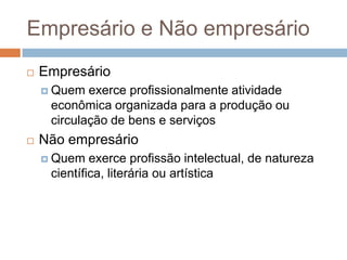 Empresário e Não empresário
   Empresário
     Quem  exerce profissionalmente atividade
     econômica organizada para a produção ou
     circulação de bens e serviços
   Não empresário
     Quem   exerce profissão intelectual, de natureza
     científica, literária ou artística
 
