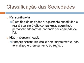 Classificação das Sociedades
   Personificada
    É um tipo de sociedade legalmente constituída e
     registrada em órgão competente, adquirindo
     personalidade formal, podendo ser chamada de
     PJ.
   Não – personificada
     Embora constituída oral e documentalmente, não
     formalizou o arquivamento ou registro
 