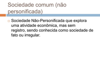 Sociedade comum (não
personificada)
   Sociedade Não-Personificada que explora
    uma atividade econômica, mas sem
    registro, sendo conhecida como sociedade de
    fato ou irregular.
 