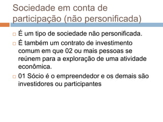 Sociedade em conta de
participação (não personificada)
   É um tipo de sociedade não personificada.
   É também um contrato de investimento
    comum em que 02 ou mais pessoas se
    reúnem para a exploração de uma atividade
    econômica.
   01 Sócio é o empreendedor e os demais são
    investidores ou participantes
 