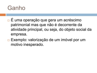 Ganho
   É uma operação que gera um acréscimo
    patrimonial mas que não é decorrente da
    atividade principal, ou seja, do objeto social da
    empresa.
   Exemplo: valorização de um imóvel por um
    motivo inesperado.
 