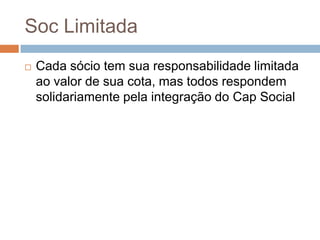 Soc Limitada
   Cada sócio tem sua responsabilidade limitada
    ao valor de sua cota, mas todos respondem
    solidariamente pela integração do Cap Social
 