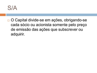 S/A
   O Capital divide-se em ações, obrigando-se
    cada sócio ou acionista somente pelo preço
    de emissão das ações que subscrever ou
    adquirir.
 