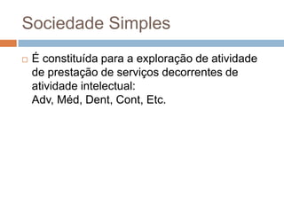 Sociedade Simples
   É constituída para a exploração de atividade
    de prestação de serviços decorrentes de
    atividade intelectual:
    Adv, Méd, Dent, Cont, Etc.
 