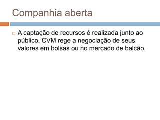 Companhia aberta
   A captação de recursos é realizada junto ao
    público. CVM rege a negociação de seus
    valores em bolsas ou no mercado de balcão.
 