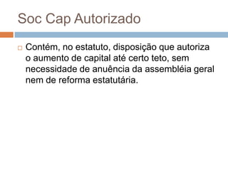 Soc Cap Autorizado
   Contém, no estatuto, disposição que autoriza
    o aumento de capital até certo teto, sem
    necessidade de anuência da assembléia geral
    nem de reforma estatutária.
 