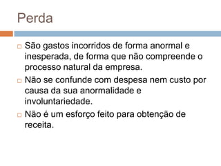 Perda
   São gastos incorridos de forma anormal e
    inesperada, de forma que não compreende o
    processo natural da empresa.
   Não se confunde com despesa nem custo por
    causa da sua anormalidade e
    involuntariedade.
   Não é um esforço feito para obtenção de
    receita.
 