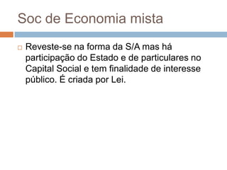 Soc de Economia mista
   Reveste-se na forma da S/A mas há
    participação do Estado e de particulares no
    Capital Social e tem finalidade de interesse
    público. É criada por Lei.
 