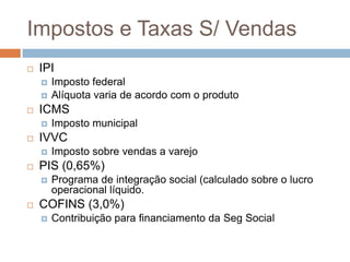 Impostos e Taxas S/ Vendas
   IPI
       Imposto federal
       Alíquota varia de acordo com o produto
   ICMS
       Imposto municipal
   IVVC
       Imposto sobre vendas a varejo
   PIS (0,65%)
       Programa de integração social (calculado sobre o lucro
        operacional líquido.
   COFINS (3,0%)
       Contribuição para financiamento da Seg Social
 