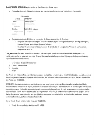CLASSIFICAÇÃO DAS CONTAS: As contas se classificam em dois grupos:
a) Contas Patrimoniais: São as contas que representam os elementos que compõem o Patrimônio.
Patrimônio
ATIVO
PASSIVO
Bens
Obrigações
Caixa
Fornecedores
Veículos
Direitos
Patrimônio Líquido
Duplicatas a
Capital
receber
b) Contas de resultado: Dividem-se em contas de Despesas e contas de Receitas:
Despesas: caracterizam-se pelo consumo de bens e pela utilização de serviços. Ex.: Água e Esgoto,
Energia Elétrica, Material de Limpeza, Salários.
Receitas: Decorrem da venda de bens ou da prestação de serviços. Ex.: Venda de Mercadorias,
Receitas de Serviços.
LANÇAMENTOS:É o meio pelo qual se processa a escrituração. Todos os fatos que ocorrem na empresa são
registrados nos livros próprios, por meio de uma técnica chamada lançamentos. O lançamento é composto pelos
seguintes elementos essenciais:
Local e data da ocorrência do fato
Conta a ser debitada
Histórico
Valor
Ex.: Tendo em vista um fato ocorrido na empresa, o contabilista o registrará no livro Diário (modelo anexo), por meio
de um lançamento. FATO: compra de um automóvel, em dinheiro, conforme Nota Fiscal n. 801, da Casa de Veículos
São Paulo, por R$ 50.000.
RAZONETE: Como vimos todos os acontecimentos que ocorrem na empresa são registrados pela Contabilidade,
inicialmente no livro Diário e, depois, nos demais livros de escrituração. Dentre os livros de escrituração, sem dúvida
o mais importante é o Razão, porque registra o movimento individualizado de cada uma das contas movimentadas
pela empresa. Assim, depois de efetuados os lançamentos no Diário, o contabilista deve transcrevê-los para o livro
Razão. Entretanto, para entender aos fins didáticos propostos, em substituição ao livro Razão, podem ser usados,
com mais facilidade, os Razonetes (Gráfico em T).
Ex.: a) Venda de um automóvel, à vista, por R$ 20.000;
c) Venda de mercadorias, à vista, por R$ 5.000.

 