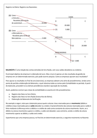 Registro no Diário: Registro nos Razonetes:

(1) Caixa
a Veículos
Recebido pela venda
de automóvel............................................20.000
__________________ __________________
(2) Caixa
a Mercadorias
Recebido pela venda de
Mercadorias ..............................................5.000
________________ _____________________

CAIXA
D

C

(1)

20.000

(2)

5.000

VEÍCULOS
D

C
(1)

20.000

MERCADORIAS
D

C
(2) 5.000

BALANCETE: É uma relação das contas extraídas do livro Razão, com seus saldos devedores ou credores.
O principal objetivo da empresa é a obtenção do lucro. Mas o lucro é apenas um dos resultados da gestão da
empresa em um determinado exercício, pois pode ocorrer prejuízo. Como as empresas apuram seus resultados?
Para apurar os resultados no final do ano (exercício), as empresas adotam uma série de procedimentos, tendo como
ponto de partida a elaboração do Balancete, o qual relaciona todas as contas pela Contabilidade no período. A partir
do balancete, procedem-se as demais providências visando à apuração do resultado.
Assim, podemos concluir que a base da contabilidade se assenta em três procedimentos:
a. Registro dos fatos no livro Diário;
b. Registro dos fatos no livro Razão (transcritos do Diário);
c. Elaboração do Balancete de Verificação.
No exemplo a seguir, note que o balancete possui quatro colunas: duas reservadas para o movimento (débito e
crédito) e duas reservadas para o saldo (devedor ou credor). O preenchimento das colunas reservadas para o saldo é
feito mediante à diferença entre o débito e o crédito de cada conta constante da coluna movimento. Assim, se o
débito na coluna movimento superar o crédito, o saldo será devedor; caso contrário, sendo o crédito da coluna
movimento superar ao débito, o saldo será credor.
Suponhamos que uma empresa possua, no final de um determinado exercício, o seguinte movimento no Razonte:

 