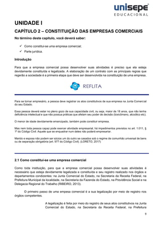 9
UNIDADE I
CAPÍTULO 2 – CONSTITUIÇÃO DAS EMPRESAS COMERCIAIS
No término deste capítulo, você deverá saber:
✓ Como constitui-se uma empresa comercial;
✓ Parte jurídica.
Introdução
Para que a empresa comercial possa desenvolver suas atividades é preciso que ela esteja
devidamente constituída e legalizada. A elaboração de um contrato com as principais regras que
regerão a sociedade é a primeira etapa que deve ser desenvolvida na constituição de uma empresa.
Para se tornar empresário, a pessoa deve registrar os atos constitutivos de sua empresa na Junta Comercial
do seu Estado.
Essa pessoa deverá estar no pleno gozo de sua capacidade civil, ou seja, maior de 18 anos, que não tenha
deficiência intelectual e que não possua práticas que afetam seu poder de decisão (toxicômano, alcoólico etc).
O menor de idade devidamente emancipado, também pode constituir empresa.
Mas nem toda pessoa capaz pode exercer atividade empresarial, há impedimentos previstos no art. 1.011, §
1º do Código Civil. Aquele que se enquadrar num deles não poderá empresariar.
Marido e esposa não podem ser sócios um do outro se casados sob o regime de comunhão universal de bens
ou de separação obrigatória (art. 977 do Código Civil). (LORETO, 2017)
2.1 Como constitui-se uma empresa comercial
Como toda instituição, para que a empresa comercial possa desenvolver suas atividades é
necessário que esteja devidamente legalizada e constituída e seu registro realizado nos órgãos e
departamentos condizentes: na Junta Comercial do Estado, na Secretaria da Receita Federal, na
Prefeitura Municipal da localidade, na Secretaria da Fazenda do Estado, na Previdência Social e na
Delegacia Regional do Trabalho (RIBEIRO, 2013).
O primeiro passo de uma empesa comercial é a sua legalização por meio de registro nos
órgãos competentes.
A legalização é feita por meio do registro de seus atos constitutivos na Junta
Comercial do Estado, na Secretaria da Receita Federal, na Prefeitura
 