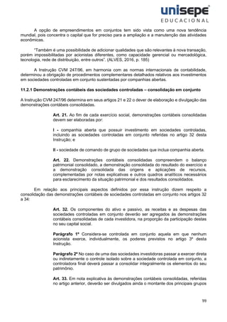 99
A opção de empreendimentos em conjuntos tem sido vista como uma nova tendência
mundial, pois concentra o capital que for preciso para a ampliação e a manutenção das atividades
econômicas.
“Também é uma possibilidade de adicionar qualidades que são relevantes à nova transação,
porém impossibilitadas por acionistas diferentes, como capacidade gerencial ou mercadológica,
tecnologia, rede de distribuição, entre outros”. (ALVES, 2016, p. 185)
A Instrução CVM 247/96, em harmonia com as normas internacionais de contabilidade,
determinou a obrigação de procedimentos complementares detalhados relativos aos investimentos
em sociedades controladas em conjunto sustentadas por companhias abertas.
11.2.1 Demonstrações contábeis das sociedades controladas – consolidação em conjunto
A Instrução CVM 247/96 determina em seus artigos 21 e 22 o dever de elaboração e divulgação das
demonstrações contábeis consolidadas.
Art. 21. Ao fim de cada exercício social, demonstrações contábeis consolidadas
devem ser elaboradas por:
I - companhia aberta que possuir investimento em sociedades controladas,
incluindo as sociedades controladas em conjunto referidas no artigo 32 desta
Instrução; e
II - sociedade de comando de grupo de sociedades que inclua companhia aberta.
Art. 22. Demonstrações contábeis consolidadas compreendem o balanço
patrimonial consolidado, a demonstração consolidada do resultado do exercício e
a demonstração consolidada das origens e aplicações de recursos,
complementadas por notas explicativas e outros quadros analíticos necessários
para esclarecimento da situação patrimonial e dos resultados consolidados.
Em relação aos principais aspectos definidos por essa instrução dizem respeito a
consolidação das demonstrações contábeis de sociedades controladas em conjunto nos artigos 32
a 34:
Art. 32. Os componentes do ativo e passivo, as receitas e as despesas das
sociedades controladas em conjunto deverão ser agregados às demonstrações
contábeis consolidadas de cada investidora, na proporção da participação destas
no seu capital social.
Parágrafo 1º Considera-se controlada em conjunto aquela em que nenhum
acionista exerce, individualmente, os poderes previstos no artigo 3º desta
Instrução.
Parágrafo 2º No caso de uma das sociedades investidoras passar a exercer direta
ou indiretamente o controle isolado sobre a sociedade controlada em conjunto, a
controladora final deverá passar a consolidar integralmente os elementos do seu
patrimônio.
Art. 33. Em nota explicativa às demonstrações contábeis consolidadas, referidas
no artigo anterior, deverão ser divulgados ainda o montante dos principais grupos
 