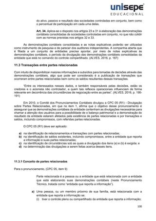 100
do ativo, passivo e resultado das sociedades controladas em conjunto, bem como
o percentual de participação em cada uma delas.
Art. 34. Aplica-se o disposto nos artigos 23 a 31 à elaboração das demonstrações
contábeis consolidadas de sociedades controladas em conjunto, no que não colidir
com as normas previstas nos artigos 32 e 33.
As demonstrações contábeis consolidadas e as notas explicativas poderão ser utilizadas
como instrumento de pesquisa e de parecer dos auditores independentes. A companhia aberta que
é filiada a um conjunto de entidades precisa apontar, por meio de notas explicativas às
demonstrações contábeis, o período da divulgação das demonstrações contábeis consolidadas da
entidade que está no comando do controle compartilhado. (ALVES, 2016, p. 187)
11.3 Transações entre partes relacionadas
Com intuito de disponibilizar maiores informações e subsídios para tomadas de decisões através das
demonstrações contábeis, algo que pode ser considerado é a publicação de transações que
ocorreram entre partes relacionadas bem como os saldos resultantes dessas transações.
“Entre os interessados nesses dados, e também responsáveis pelas decisões, estão os
credores e o acionista não controlador, a quem tais reflexos operacionais influenciam de forma
relevante em decorrência das circunstâncias de negociação entre as partes”. (ALVES, 2016, p. 190-
191)
Em 2010, o Comitê dos Pronunciamentos Contábeis divulgou a CPC 05 (R1) - Divulgação
sobre Partes Relacionadas, em que no item 1, afirma que o objetivo desse pronunciamento é
assegurar que as demonstrações contábeis da entidade contenham as divulgações necessárias para
chamar a atenção dos usuários para a possibilidade de o balanço patrimonial e a demonstração do
resultado da entidade estarem afetados pela existência de partes relacionadas e por transações e
saldos, incluindo compromissos, com referidas partes relacionadas.
O CPC 05 (R1) deve ser aplicado:
a) na identificação de relacionamentos e transações com partes relacionadas;
b) na identificação de saldos existentes, incluindo compromissos, entre a entidade que reporta
a informação e suas partes relacionadas;
c) na identificação de circunstâncias sob as quais a divulgação dos itens (a) e (b) é exigida; e
d) na determinação das divulgações a serem feitas acerca desses itens.
11.3.1 Conceito de partes relacionadas
Para o pronunciamento, (CPC 05, item 9)
Parte relacionada é a pessoa ou a entidade que está relacionada com a entidade
que está elaborando suas demonstrações contábeis (neste Pronunciamento
Técnico, tratada como “entidade que reporta a informação”).
a) Uma pessoa, ou um membro próximo de sua família, está relacionada com a
entidade que reporta a informação se:
(i) tiver o controle pleno ou compartilhado da entidade que reporta a informação;
 