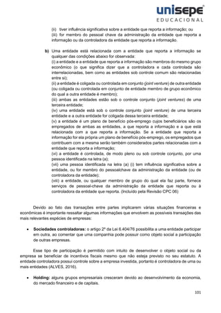 101
(ii) tiver influência significativa sobre a entidade que reporta a informação; ou
(iii) for membro do pessoal chave da administração da entidade que reporta a
informação ou da controladora da entidade que reporta a informação.
b) Uma entidade está relacionada com a entidade que reporta a informação se
qualquer das condições abaixo for observada:
(i) a entidade e a entidade que reporta a informação são membros do mesmo grupo
econômico (o que significa dizer que a controladora e cada controlada são
interrelacionadas, bem como as entidades sob controle comum são relacionadas
entre si);
(ii) a entidade é coligada ou controlada em conjunto (joint venture) de outra entidade
(ou coligada ou controlada em conjunto de entidade membro de grupo econômico
do qual a outra entidade é membro);
(iii) ambas as entidades estão sob o controle conjunto (joint ventures) de uma
terceira entidade;
(iv) uma entidade está sob o controle conjunto (joint venture) de uma terceira
entidade e a outra entidade for coligada dessa terceira entidade;
(v) a entidade é um plano de benefício pós-emprego cujos beneficiários são os
empregados de ambas as entidades, a que reporta a informação e a que está
relacionada com a que reporta a informação. Se a entidade que reporta a
informação for ela própria um plano de benefício pós-emprego, os empregados que
contribuem com a mesma serão também considerados partes relacionadas com a
entidade que reporta a informação;
(vi) a entidade é controlada, de modo pleno ou sob controle conjunto, por uma
pessoa identificada na letra (a);
(vii) uma pessoa identificada na letra (a) (i) tem influência significativa sobre a
entidade, ou for membro do pessoalchave da administração da entidade (ou de
controladora da entidade);
(viii) a entidade, ou qualquer membro de grupo do qual ela faz parte, fornece
serviços de pessoal-chave da administração da entidade que reporta ou à
controladora da entidade que reporta. (Incluído pela Revisão CPC 06)
Devido ao fato das transações entre partes implicarem várias situações financeiras e
econômicas é importante ressaltar algumas informações que envolvem as possíveis transações das
mais relevantes espécies de empresas:
• Sociedades controladoras: o artigo 2º da Lei 6.404/76 possibilita a uma entidade participar
em outra, ao comentar que uma companhia pode possuir como objeto social a participação
de outras empresas.
Esse tipo de participação é permitido com intuito de desenvolver o objeto social ou da
empresa se beneficiar de incentivos fiscais mesmo que não esteja previsto no seu estatuto. A
entidade controladora possui controle sobre a empresa investida, portanto é controladora de uma ou
mais entidades (ALVES, 2016).
• Holding: alguns grupos empresariais cresceram devido ao desenvolvimento da economia,
do mercado financeiro e de capitais.
 