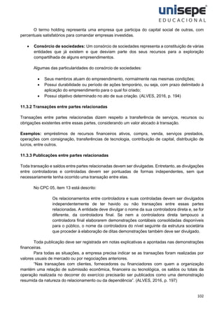 102
O termo holding representa uma empresa que participa do capital social de outras, com
percentuais satisfatórios para comandar empresas investidas.
• Consórcio de sociedades: Um consórcio de sociedades representa a constituição de várias
entidades que já existem e que desviam parte dos seus recursos para a exploração
compartilhada de alguns empreendimentos.
Algumas das particularidades do consórcio de sociedades:
• Seus membros atuam do empreendimento, normalmente nas mesmas condições;
• Possui durabilidade ou período de ações temporário, ou seja, com prazo delimitado à
aplicação do empreendimento para o qual foi criado;
• Possui objetivo determinado no ato de sua criação. (ALVES, 2016, p. 194)
11.3.2 Transações entre partes relacionadas
Transações entre partes relacionadas dizem respeito a transferência de serviços, recursos ou
obrigações existentes entre essas partes, considerando um valor alocado à transação.
Exemplos: empréstimos de recursos financeiros ativos, compra, venda, serviços prestados,
operações com consignação, transferências de tecnologia, contribuição de capital, distribuição de
lucros, entre outros.
11.3.3 Publicações entre partes relacionadas
Toda transação e saldos entre partes relacionadas devem ser divulgadas. Entretanto, as divulgações
entre controladoras e controladas devem ser pontuadas de formas independentes, sem que
necessariamente tenha ocorrido uma transação entre elas.
No CPC 05, item 13 está descrito:
Os relacionamentos entre controladora e suas controladas devem ser divulgados
independentemente de ter havido ou não transações entre essas partes
relacionadas. A entidade deve divulgar o nome da sua controladora direta e, se for
diferente, da controladora final. Se nem a controladora direta tampouco a
controladora final elaborarem demonstrações contábeis consolidadas disponíveis
para o público, o nome da controladora do nível seguinte da estrutura societária
que proceder à elaboração de ditas demonstrações também deve ser divulgado.
Toda publicação deve ser registrada em notas explicativas e apontadas nas demonstrações
financeiras.
Para todas as situações, a empresa precisa indicar se as transações foram realizadas por
valores usuais de mercado ou por negociações anteriores.
“Nas transações com clientes, fornecedores ou financiadores com quem a organização
mantém uma relação de submissão econômica, financeira ou tecnológica, os saldos ou totais da
operação realizada no decorrer do exercício precisarão ser publicados como uma demonstração
resumida da natureza do relacionamento ou da dependência”. (ALVES, 2016, p. 197)
 