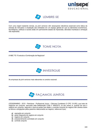 103
Com uma origem bastante remota, as joint ventures vêm alcançando relevância essencial como tática de
entrada de mercados e ampliação das entidades em um espaço global em que os elementos econômicos,
tecnológicos, políticos e sociais estão em permanente estado de imprecisão, elevadas incertezas e ameaças
não esperadas.
A NBC TG 15 estuda a Combinação de Negócios!
As empresas de joint ventures mais relevantes no cenário nacional.
(CESGRANRIO - 2015 - Petrobras - Profissional Júnior - Ciências Contábeis) O CPC 19 (R2), que trata de
negócios em conjunto, aprovado pela Deliberação CVM n° 694/2012, no seu anexo A, quando diz que o
negócio em conjunto, segundo o qual as partes que detêm o controle conjunto do negócio têm direitos sobre
os ativos e obrigações pelos passivos relacionados ao negócio, refere-se à (ao):
a) operação em conjunto
b) parte integrante de negócio em conjunto
c) negócio em conjunto
d) empreendimento controlado em conjunto
e) controle conjunto
 