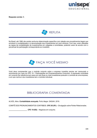 104
Resposta correta: E.
No Brasil, até 1996 não existia nenhuma determinação específica com relação aos procedimentos legais que
envolvem a contabilização e a demonstração dos investimentos em joint ventures. Com isso, eram utilizadas
as regras de contabilização de investimentos em coligadas e controladas, podendo variar de acordo com o
percentual de participação correspondente ao investidor.
Você deve compreender que o controle conjunto sobre a empresa investida precisa ser mensurado e
reconhecido por meio do CPC 19 – Participações em Empreendimentos Conjuntos. A expressão controlada
em conjunto faz referência aos casos em que duas ou mais investidoras possuem o controle de uma empresa,
e em que nenhum dos investidores tem o controle individual.
ALVES, Aline. Contabilidade avançada. Porto Alegre: SAGAH, 2016.
COMITÊ DOS PRONUNCIAMENTOS CONTÁBEIS. CPC 05 (R1) – Divulgação sobre Partes Relacionadas.
____________________. CPC 19 (R2) – Negócios em conjunto.
 