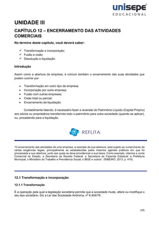 105
UNIDADE III
CAPÍTULO 12 – ENCERRAMENTO DAS ATIVIDADES
COMERCIAIS
No término deste capítulo, você deverá saber:
✓ Transformação e incorporação;
✓ Fusão e cisão;
✓ Dissolução e liquidação.
Introdução
Assim como a abertura da empresa, é comum também o encerramento das suas atividades que
podem ocorrer por:
• Transformação em outro tipo de empresa;
• Incorporação por outra empresa;
• Fusão com outras empresas;
• Cisão total ou parcial;
• Encerramento da liquidação.
Contabilmente falando, é necessário fazer a reversão do Patrimônio Líquido (Capital Próprio)
aos sócios ou proprietários transferindo todo o patrimônio para outra sociedade (quando se aplicar),
ou, procedendo para a liquidação.
“O encerramento das atividades de uma empresa, a exemplo de sua abertura, está sujeito ao cumprimento de
certas exigências legais, principalmente as estabelecidas pelos mesmos agentes públicos em que foi
processada a sua abertura, junto aos quais se deve providenciar a sua baixa. Como exemplo, citamos a Junta
Comercial do Estado, a Secretaria da Receita Federal, a Secretaria da Fazenda Estadual, a Prefeitura
Municipal, o Ministério do Trabalho e Previdência Social, o IBGE e outros”. (RIBEIRO, 2013, p. 419)
12.1 Transformação e incorporação
12.1.1 Transformação
É a operação pela qual a legislação societária permite que a sociedade mude, altere ou modifique o
seu tipo societário. Diz a Lei das Sociedade Anônima, nº 6.404/76:
 